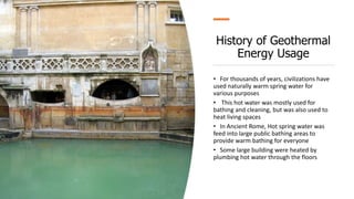 History of Geothermal
Energy Usage
• For thousands of years, civilizations have
used naturally warm spring water for
various purposes
• This hot water was mostly used for
bathing and cleaning, but was also used to
heat living spaces
• In Ancient Rome, Hot spring water was
feed into large public bathing areas to
provide warm bathing for everyone
• Some large building were heated by
plumbing hot water through the floors
 
