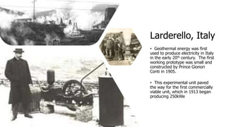 Larderello, Italy
• Geothermal energy was first
used to produce electricity in Italy
in the early 20th century. The first
working prototype was small and
constructed by Prince Gionori
Conti in 1905.
• This experimental unit paved
the way for the first commercially
viable unit, which in 1913 began
producing 250kWe
 