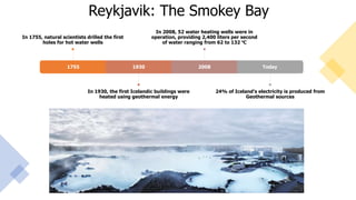 Reykjavik: The Smokey Bay
1755
In 1755, natural scientists drilled the first
holes for hot water wells
1930
In 1930, the first Icelandic buildings were
heated using geothermal energy
2008
In 2008, 52 water heating wells were in
operation, providing 2,400 liters per second
of water ranging from 62 to 132 ⁰C
Today
24% of Iceland’s electricity is produced from
Geothermal sources
 