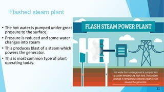 Flashed steam plant
• The hot water is pumped under great
pressure to the surface.
• Pressure is reduced and some water
changes into steam
• This produces blast of a steam which
powers the generator.
• This is most common type of plant
operating today.
11
 
