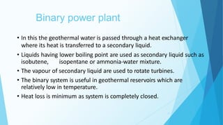 Binary power plant
13
• In this the geothermal water is passed through a heat exchanger
where its heat is transferred to a secondary liquid.
• Liquids having lower boiling point are used as secondary liquid such as
isobutene, isopentane or ammonia-water mixture.
• The vapour of secondary liquid are used to rotate turbines.
• The binary system is useful in geothermal reservoirs which are
relatively low in temperature.
• Heat loss is minimum as system is completely closed.
 