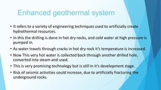 Enhanced geothermal system
19
• It refers to a variety of engineering techniques used to artificially create
hydrothermal resources.
• In this the drilling is done in hot dry rocks, and cold water at high pressure is
pumped in.
• As water travels through cracks in hot dry rock it’s temperature is increased.
• Now This very hot water is collected back through another drilled hole,
converted into steam and used.
• This is very promising technology but is still in it's development stage.
• Risk of seismic activities could increase, due to artificially fracturing the
underground rocks.
 
