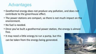Advantages
29
• Geothermal energy does not produce any pollution, and does not
contribute to the greenhouse effect.
• The power stations are compact, so there is not much impact on the
environment.
• No fuel is needed.
• Once you’ve built a geothermal power station, the energy is almost
free.
• It may need a little energy to run a pump, but this
can be taken from the energy being generated.
 