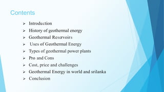 Contents
 Introduction
 History of geothermal energy
 Geothermal Reservoirs
 Uses of Geothermal Energy
 Types of geothermal power plants
 Pro and Cons
 Cost, price and challenges
 Geothermal Energy in world and srilanka
 Conclusion
 