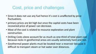 Cost, price and challenges
20
• Since it does not use any fuel hence it's cost is unaffected by price
fluctuations.
• primary prices are bit high but once the capital costs have been
recovered price of power can decrease.
• Most of the cost is related to resource exploration and plant
construction.
• Drilling Costs alone account for as much as one-third of total plant cost
because rocks In geothermal areas are usually extremely hard and hot.
• Geothermal power plants must be located near a reservoir because it
difficult to transport steam or hot water over distances.
 