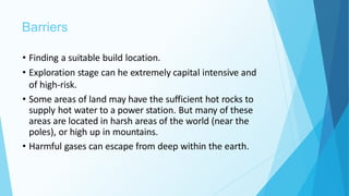 Barriers
• Finding a suitable build location.
• Exploration stage can he extremely capital intensive and
of high-risk.
• Some areas of land may have the sufficient hot rocks to
supply hot water to a power station. But many of these
areas are located in harsh areas of the world (near the
poles), or high up in mountains.
• Harmful gases can escape from deep within the earth.
 