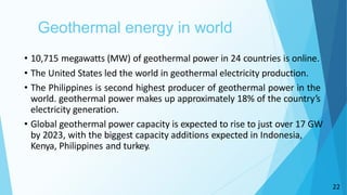 22
Geothermal energy in world
• 10,715 megawatts (MW) of geothermal power in 24 countries is online.
• The United States led the world in geothermal electricity production.
• The Philippines is second highest producer of geothermal power in the
world. geothermal power makes up approximately 18% of the country’s
electricity generation.
• Global geothermal power capacity is expected to rise to just over 17 GW
by 2023, with the biggest capacity additions expected in Indonesia,
Kenya, Philippines and turkey.
 