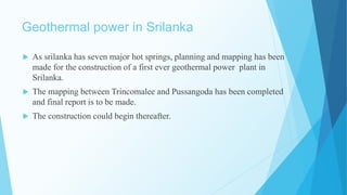 Geothermal power in Srilanka
 As srilanka has seven major hot springs, planning and mapping has been
made for the construction of a first ever geothermal power plant in
Srilanka.
 The mapping between Trincomalee and Pussangoda has been completed
and final report is to be made.
 The construction could begin thereafter.
 