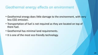 29
Geothermal energy effects on environment
• Geothermal energy does little damage to the environment, with very
less CO2 emission.
• Transportation of fuel is not required as they are located on top of
there fuel.
• Geothermal has minimal land requirements.
• It is one of the most eco-friendly technology.
 