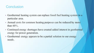 Conclusion
• Geothermal heating system can replace fossil fuel heating system in a
particular area.
• Annual costs for common heating purposes can be reduced by more
than 60%.
• Continued energy shortages have created added interest in geothermal
energy for power generation.
• Geothermal energy appears to be a partial solution to our energy
needs.
 