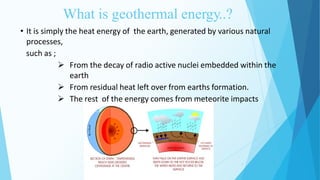 What is geothermal energy..?
3
• It is simply the heat energy of the earth, generated by various natural
processes,
such as ;
 From the decay of radio active nuclei embedded within the
earth
 From residual heat left over from earths formation.
 The rest of the energy comes from meteorite impacts
 