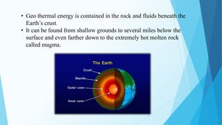 4
• Geo thermal energy is contained in the rock and fluids beneath the
Earth’s crust.
• It can be found from shallow grounds to several miles below the
surface and even farther down to the extremely hot molten rock
called magma.
 