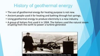 History of geothermal energy
5
• The use of geothermal energy for heating purpose is not new.
• Ancient people used it for heating and bathing through hot springs.
• Using geothermal energy to produce electricity is a new industry.
• A group of Italians first used it in 1904. The Italians used the natural steam
erupting from the earth to power a turbine generator
.
 