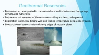 Geothermal Reservoirs
6
• Reservoirs can be suspected in the areas where we find volcanoes, hot springs,
geysers, and fumaroles.
• But we can not see most of the resources as they are deep underground.
• Exploration is done by digging well and testing temperature deep underground.
• Most active resources are found along edges of tectonic plates.
 