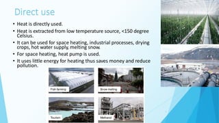 Direct use
• Heat is directly used.
• Heat is extracted from low temperature source, <150 degree
Celsius.
• It can be used for space heating, industrial processes, drying
crops, hot water supply, melting snow.
• For space heating, heat pump is used.
• It uses little energy for heating thus saves money and reduce
pollution.
8
 