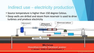 Indirect use – electricity production
9
• Source temperature is higher than 150 degree Celsius.
• Deep wells are drilled and steam from reservoir is used to drive
turbines and produce electricity.
 