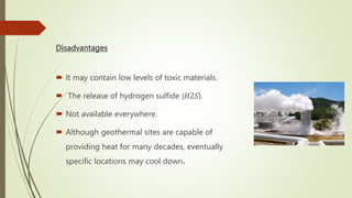 Disadvantages
 It may contain low levels of toxic materials.
 The release of hydrogen sulfide (𝐻2𝑆).
 Not available everywhere.
 Although geothermal sites are capable of
providing heat for many decades, eventually
specific locations may cool down.
 