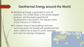 Geothermal Energy around the World
 Geothermal energy is generated in over 20
countries. The United States is the world’s largest
producer, and the largest geothermal
development in the world is The Geysers north
of San Francisco in California.
 In Iceland, many of the buildings and even
swimming pools are heated with geothermal hot
water. Iceland has at least 25 active volcanoes
and many hot springs and geysers.
 