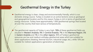 Geothermal Energy in the Turkey
 Geothermal energy is clean, cheap and environmentally friendly, which is our
domestic energy source. Turkey is located on an active tectonic zone as geological
and geographical location and for this reason Turkey is rich in terms of geothermal
energy resources. Turkey have approximately 1.000 geothermal springs that located
all over the country that have various of temperatures.
 The geothermal capacity of Turkey is very high. 78% of these geothermal fields are
situated in Western Anatolia, 9% in Central Anatolia, 7% in the Marmara Region, 5%
in Eastern Anatolia and 1% in the other regions. 90% of Turkey’s geothermal
resources are low and medium enthalpy geothermal areas which are suitable for
direct applications (heating, thermal tourism, industrial usage, etc.), while 10% are
suitable for indirect applications (generation of electricity).
 