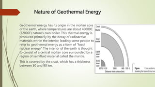 Nature of Geothermal Energy
Geothermal energy has its origin in the molten core
of the earth, where temperatures are about 40000C
(72000F) nature’s own boiler. This thermal energy is
produced primarily by the decay of radioactive
materials within the interior, leading some people to
refer to geothermal energy as a form of “fossil
nuclear energy.” The interior of the earth is thought
to consist of a central molten core surrounded by a
region of semifluid material called the mantle.
This is covered by the crust, which has a thickness
between 30 and 90 km.
 