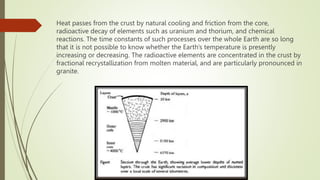 Heat passes from the crust by natural cooling and friction from the core,
radioactive decay of elements such as uranium and thorium, and chemical
reactions. The time constants of such processes over the whole Earth are so long
that it is not possible to know whether the Earth’s temperature is presently
increasing or decreasing. The radioactive elements are concentrated in the crust by
fractional recrystallization from molten material, and are particularly pronounced in
granite.
 