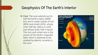 Geophysics Of The Earth’s Interior
 Core: The core extends out to
half the Earth’s radius (6400
km) and is made mostly of iron
(80%) and nickel (20%), whose
inner half (by radius) is solid
and whose outer half is liquid.
This iron and nickel core is the
source of the Earth’s magnetic
field, which is believed to be
created by electric currents in
the core.
 