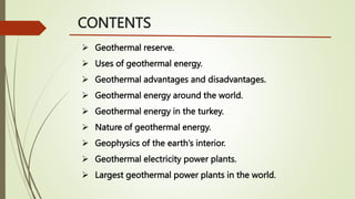 CONTENTS
 Geothermal reserve.
 Uses of geothermal energy.
 Geothermal advantages and disadvantages.
 Geothermal energy around the world.
 Geothermal energy in the turkey.
 Nature of geothermal energy.
 Geophysics of the earth’s interior.
 Geothermal electricity power plants.
 Largest geothermal power plants in the world.
 