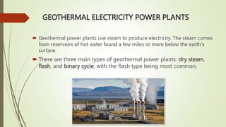 GEOTHERMAL ELECTRICITY POWER PLANTS
 Geothermal power plants use steam to produce electricity. The steam comes
from reservoirs of hot water found a few miles or more below the earth's
surface.
 There are three main types of geothermal power plants: dry steam,
flash, and binary cycle, with the flash type being most common.
 