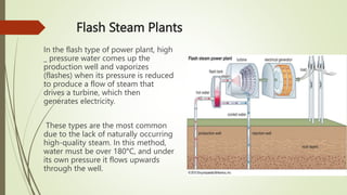 Flash Steam Plants
In the flash type of power plant, high
_ pressure water comes up the
production well and vaporizes
(flashes) when its pressure is reduced
to produce a flow of steam that
drives a turbine, which then
generates electricity.
These types are the most common
due to the lack of naturally occurring
high-quality steam. In this method,
water must be over 180°C, and under
its own pressure it flows upwards
through the well.
 