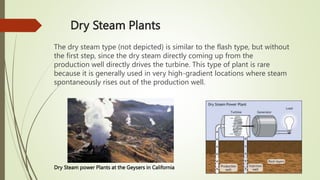 Dry Steam Plants
The dry steam type (not depicted) is similar to the flash type, but without
the first step, since the dry steam directly coming up from the
production well directly drives the turbine. This type of plant is rare
because it is generally used in very high-gradient locations where steam
spontaneously rises out of the production well.
Dry Steam power Plants at the Geysers in California
 