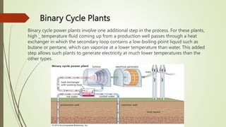 Binary Cycle Plants
Binary cycle power plants involve one additional step in the process. For these plants,
high _ temperature fluid coming up from a production well passes through a heat
exchanger in which the secondary loop contains a low-boiling point liquid such as
butane or pentane, which can vaporize at a lower temperature than water. This added
step allows such plants to generate electricity at much lower temperatures than the
other types.
 