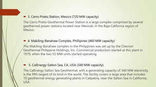  3. Cerro Prieto Station, Mexico (720 MW capacity)
The Cerro Prieto Geothermal Power Station is a large complex comprised by several
geothermal power stations located near Mexicali, in the Baja California region of
Mexico.
 4. Makiling-Banahaw Complex, Phillipines (460 MW capacity)
The Makiling-Banahaw complex in the Philippines was set up by the Chevron
Geothermal Philippine Holdings, Inc. Commercial production started at this plant in
1979, when the two 55 MW units started operating.
 5. CalEnergy-Salton Sea, CA, USA (340 MW capacity)
The CalEnergy Salton Sea Geothermal, with a generating capacity of 340 MW electricity,
is the fifth largest of its kind in the world. The facility covers a large area that includes
10 geothermal energy generating plants in Calipatria, near the Salton Sea in California,
USA.
 