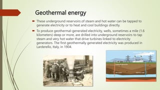 Geothermal energy
 These underground reservoirs of steam and hot water can be tapped to
generate electricity or to heat and cool buildings directly.
 To produce geothermal-generated electricity, wells, sometimes a mile (1.6
kilometers) deep or more, are drilled into underground reservoirs to tap
steam and very hot water that drive turbines linked to electricity
generators. The first geothermally generated electricity was produced in
Larderello, Italy, in 1904.
 