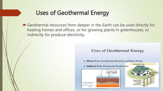 Uses of Geothermal Energy
 Geothermal resources from deeper in the Earth can be used directly for
heating homes and offices, or for growing plants in greenhouses, or
indirectly for produce electricity.
 