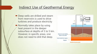 Indirect Use of Geothermal Energy
 Deep wells are drilled and steam
from reservoirs is used to drive
turbines and produce electricity
 Normally takes place by using
heat present in the deeper
subsurface at depths of 3 to 5 km.
However, in specific areas, one
does not need to drill that deep.
 