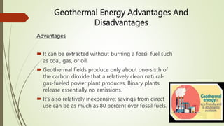 Geothermal Energy Advantages And
Disadvantages
Advantages
 It can be extracted without burning a fossil fuel such
as coal, gas, or oil.
 Geothermal fields produce only about one-sixth of
the carbon dioxide that a relatively clean natural-
gas-fueled power plant produces. Binary plants
release essentially no emissions.
 It’s also relatively inexpensive; savings from direct
use can be as much as 80 percent over fossil fuels.
 