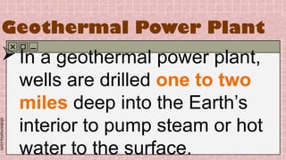 slidesmania.com
Geothermal Power Plant
In a geothermal power plant,
wells are drilled one to two
miles deep into the Earth’s
interior to pump steam or hot
water to the surface.
 