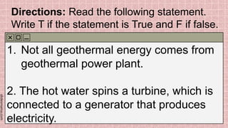 slidesmania.com
Directions: Read the following statement.
Write T if the statement is True and F if false.
1. Not all geothermal energy comes from
geothermal power plant.
2. The hot water spins a turbine, which is
connected to a generator that produces
electricity.
 