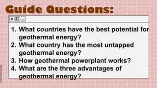 slidesmania.com
Guide Questions:
1. What countries have the best potential for
geothermal energy?
2. What country has the most untapped
geothermal energy?
3. How geothermal powerplant works?
4. What are the three advantages of
geothermal energy?
 