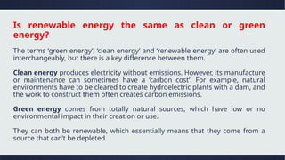 Is renewable energy the same as clean or green
energy?
The terms ‘green energy’, ‘clean energy’ and ‘renewable energy’ are often used
interchangeably, but there is a key difference between them.
Clean energy produces electricity without emissions. However, its manufacture
or maintenance can sometimes have a ‘carbon cost’. For example, natural
environments have to be cleared to create hydroelectric plants with a dam, and
the work to construct them often creates carbon emissions.
Green energy comes from totally natural sources, which have low or no
environmental impact in their creation or use.
They can both be renewable, which essentially means that they come from a
source that can’t be depleted.
 