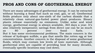 PROS AND CONS OF GEOTHERMAL ENERGY
There are many advantages of geothermal energy. It can be extracted
without burning a fossil fuel such as coal, gas, or oil. Geothermal
fields produce only about one-sixth of the carbon dioxide that a
relatively clean natural-gas-fueled power plant produces. Binary
plants release essentially no emissions. Unlike solar and wind
energy, geothermal energy is always available, 365 days a year. It’s
also relatively inexpensive; savings from direct use can be as much
as 80 percent over fossil fuels.
But it has some environmental problems. The main concern is the
release of hydrogen sulfide, a gas that smells like rotten egg at low
concentrations. Another concern is the disposal of some geothermal
fluids, which may contain low levels of toxic materials. Although
geothermal sites are capable of providing heat for many decades,
eventually specific locations may cool down.
 