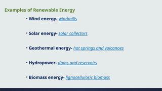▪ Wind energy- windmills
▪ Solar energy- solar collectors
▪ Geothermal energy- hot springs and volcanoes
▪ Hydropower- dams and reservoirs
▪ Biomass energy- lignocellulosic biomass
Examples of Renewable Energy
 