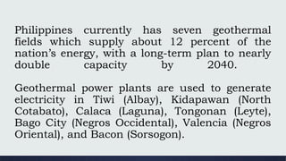 Philippines currently has seven geothermal
fields which supply about 12 percent of the
nation’s energy, with a long-term plan to nearly
double capacity by 2040.
Geothermal power plants are used to generate
electricity in Tiwi (Albay), Kidapawan (North
Cotabato), Calaca (Laguna), Tongonan (Leyte),
Bago City (Negros Occidental), Valencia (Negros
Oriental), and Bacon (Sorsogon).
 