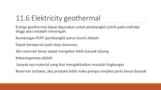 11.6 Elektricity geothermal
Energy geothermal dapat digunakan untuk pembangkit Listrik pada enthalpi
tinggi atau entalphi menengah.
Keuntungan PLTP (pembangkit panas bumi) Adalah
Dapat beroperasi pada daya dasarnya,
Jika reservoir besar dapat mengebor lebih banyak lubang.
Kekurangannya adalah
banyak nya material yang ikut mengakibatkan masalah lingkungan
Reservoir terbatas, jika produksi lebih maka pompa reinjeksi perlu besar/banyak
 