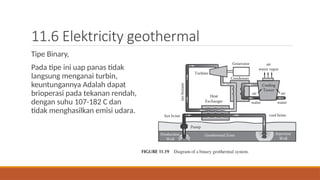 11.6 Elektricity geothermal
Tipe Binary,
Pada tipe ini uap panas tidak
langsung menganai turbin,
keuntungannya Adalah dapat
brioperasi pada tekanan rendah,
dengan suhu 107-182 C dan
tidak menghasilkan emisi udara.
 