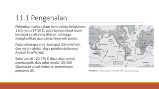 11.1 Pengenalan
Perbedaan suhu dalam bumi setiap kedalaman
1 kilo yaitu 17-30 C. pada lapisan kerak bumi
terdapat celah yang diisi air, sehingga
menghasilkan uap panas/reservoir panas.
Pada beberapa area, terdapat 300 mW/m2,
dan secara global, daya pembangkitannya
Adalah 60 mW/m2
Suhu uap di 120-370 C digunakan untuk
pembangkit, dan suhu rendah 20-150
digunakan untuk industry, greenhouse
pemanas dll.
 