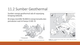 11.2 Sumber Geothermal
Sumber energy geothermal ada di sepanjang
lempeng tektonik.
Di eropa memiliki 96.800 EJ energi tersedia dan
pemakaian saat ini hanya 3.320 EJ
 