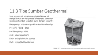 11.3 Tipe Sumber Geothermal
Saat beroperasi, system energi geothermal ini
menghasilkan air dari proses kondensasi kemudian di
suntikkan Kembali ke dalam bumi dengan suhu 90 C.
Daya pompa untuk menyuntikan ke dalam bumi yaitu
P = (m/t) * (Eh1 – Eh2)
P = daya pompa mWt
m/t = laju massa (kg/s)
Eh1 = entalpi di mulut pompa
Eh2 = entalphi di kedalaman
 