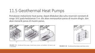 11.5 Geothermal Heat Pumps
Pemakaian mekanisme heat pump, dapat dilakukan jika suhu reservoir constant di
range 10 C pada kedalaman 5 m. dia akan menyaurkan panas di musim dingin, dan
akan menarik panas di musim panas.
 