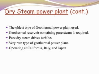 Dry Steam power plant (cont.)
 The oldest type of Geothermal power plant used.
 Geothermal reservoir containing pure steam is required.
 Pure dry steam drives turbine.
 Very rare type of geothermal power plant.
 Operating at California, Italy, and Japan.
 